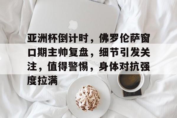 九游网页平台-关于亚洲杯倒计时，佛罗伦萨窗口期主帅复盘，细节引发关注，值得警惕，身体对抗强度拉满的信息