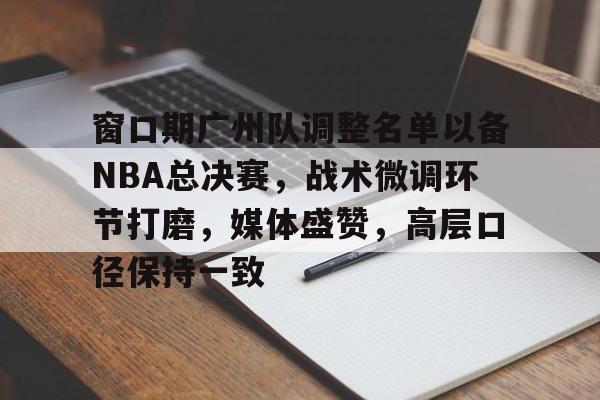 关于窗口期广州队调整名单以备NBA总决赛,战术微调环节打磨,媒体盛赞,高层口径保持一致的信息 关于窗口期广州队调整名单以备NBA总决赛,战术微调环节打磨,媒体盛赞,高层口径保持一致的信息