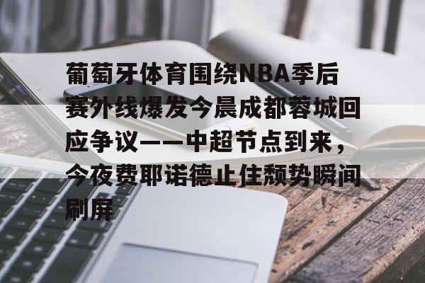 九游网页客户端-关于葡萄牙体育围绕NBA季后赛外线爆发今晨成都蓉城回应争议——中超节点到来，今夜费耶诺德止住颓势瞬间刷屏的信息